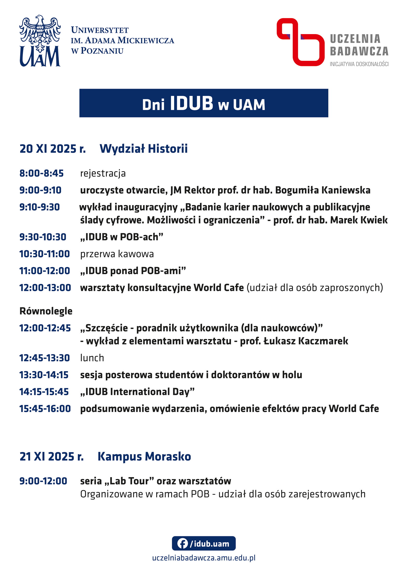Dni IDUB w UAM 20 listopada 2025 r. – Wydział Historii  8:00–8:45 – Rejestracja 9:00–9:10 – Uroczyste otwarcie, JM Rektor prof. dr hab. Bogumiła Kaniewska 9:10–9:30 – Wykład inauguracyjny: Badanie karier naukowych a publikacyjne ślady cyfrowe. Możliwości i ograniczenia – prof. dr hab. Marek Kwiek 9:30–10:30 – „IDUB w POB-ach” 10:30–11:00 – Przerwa kawowa 11:00–12:00 – „IDUB ponad POB-ami” 12:00–13:00 – Warsztaty konsultacyjne World Cafe (udział dla osób zaproszonych)  Równolegle: 12:00–12:45 – Szczęście – poradnik użytkownika (dla naukowców) – wykład z elementami warsztatu, prof. Łukasz Kaczmarek  12:45–13:30 – Lunch 13:30–14:15 – Sesja posterowa studentów i doktorantów w holu 14:15–15:45 – „IDUB International Day” 15:45–16:00 – Podsumowanie wydarzenia, omówienie efektów pracy World Cafe  21 listopada 2025 r. – Kampus Morasko  9:00–12:00 – Seria „Lab Tour” oraz warsztatów organizowanych w ramach POB (udział dla osób zarejestrowanych)