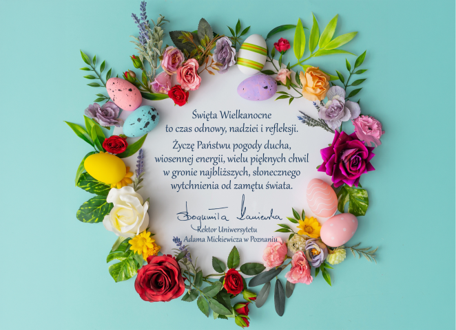 Kartka wielkanocna z życzeniami rektorki UAM, ozdobiona pastelowymi pisankami i kolorowymi kwiatami ułożonymi w wianek. W centrum znajduje się tekst: „Święta Wielkanocne to czas odnowy, nadziei i refleksji. Życzę Państwu pogody ducha, wiosennej energii, wielu pięknych chwil w gronie najbliższych, słonecznego wytchnienia od zamętu świata”. Pod życzeniami widnieje podpis: „Bogumiła Kaniewska, Rektor Uniwersytetu im. Adama Mickiewicza w Poznaniu”.