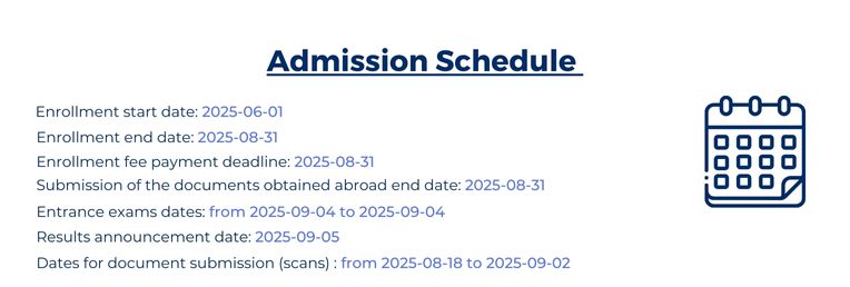 Admission Schedule 2025: Enrollement start day 1st June, Enrollment end date 31st August, Enrollment fee payment deadline 31st August, Submission of the documents obtain abroad end date 31st August, Etrance exam dates from 4 September to 4 September, Results annoucement date 5th September