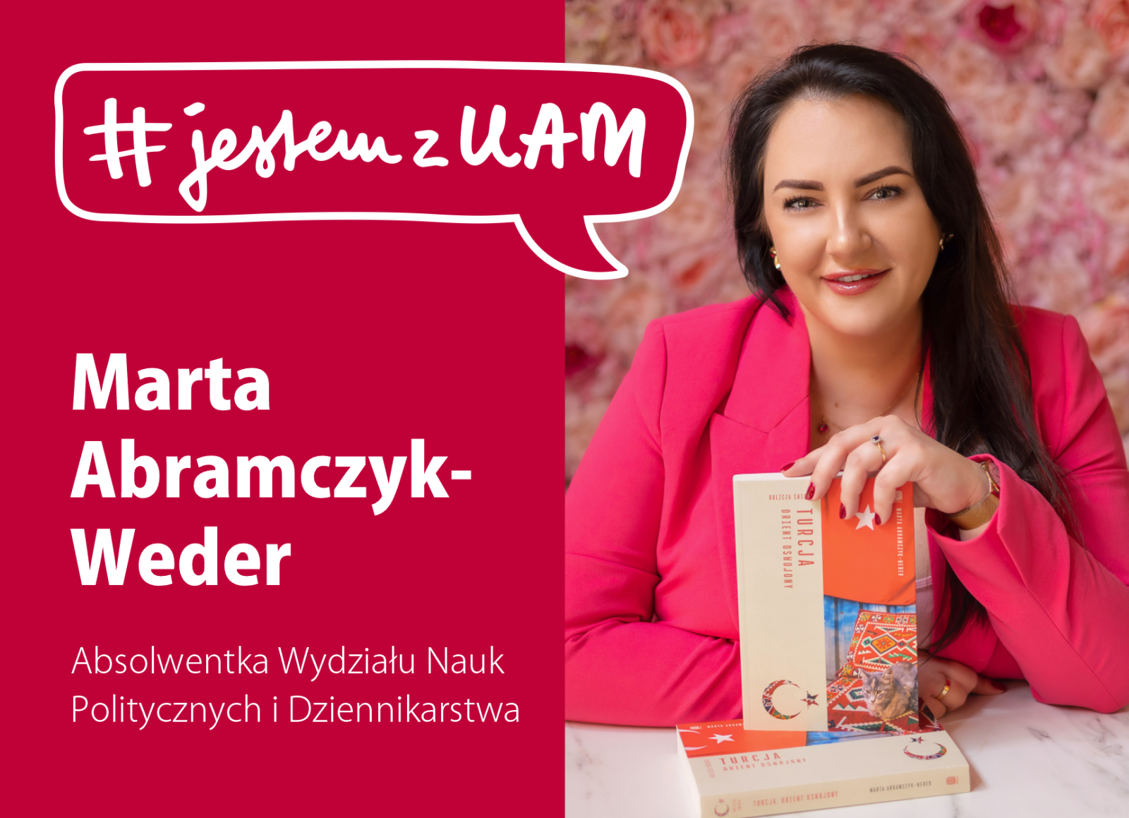 Grafika kampanii #jestemzUAM. Po lewej stronie na czerwonym tle napis: ‘Marta Abramczyk-Weder, absolwentka Wydziału Nauk Politycznych i Dziennikarstwa’. Po prawej stronie zdjęcie kobiety w różowym żakiecie siedzącej przy stole, trzymającej w ręku książkę pt. ‘Turcja. Orient oswojony. Oblicza świata’ na tle ściany z kwiatów.