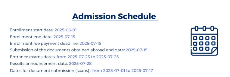Admission Schedule 2025: Enrollment start date 1st June, Enrollment end date 15th Jule, Enrollment fee payment deadline 15th Jule, Submission of the documents obtain abroad 15th July, Entramce exams date from 23 July to 25 July, Results annoucement dates 28th July